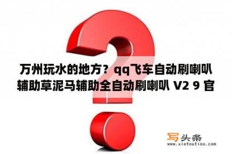 万州玩水的地方？qq飞车自动刷喇叭辅助草泥马辅助全自动刷喇叭 V2 9 官方