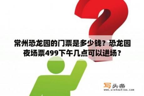 常州恐龙园的门票是多少钱？恐龙园夜场票499下午几点可以进场？