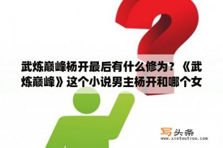 武炼巅峰杨开最后有什么修为？《武炼巅峰》这个小说男主杨开和哪个女主在一起了？