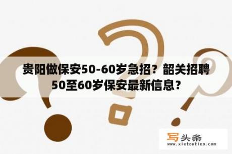 贵阳做保安50-60岁急招？韶关招聘50至60岁保安最新信息？