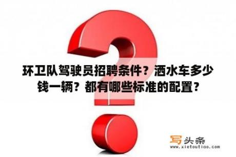 环卫队驾驶员招聘条件？洒水车多少钱一辆？都有哪些标准的配置？