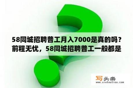 58同城招聘普工月入7000是真的吗？前程无忧，58同城招聘普工一般都是100人，叮嘱我们带行李面试，否则视为外宿，承诺不收费，这样的招？