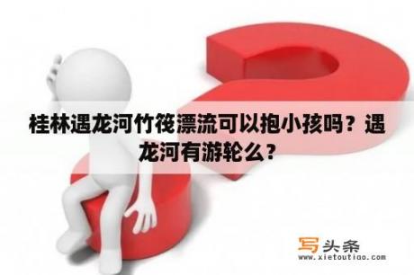 桂林遇龙河竹筏漂流可以抱小孩吗？遇龙河有游轮么？