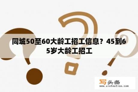 同城50至60大龄工招工信息？45到65岁大龄工招工