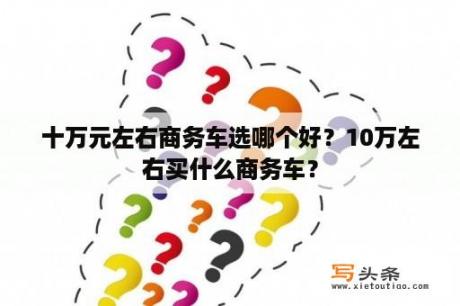 十万元左右商务车选哪个好？10万左右买什么商务车？