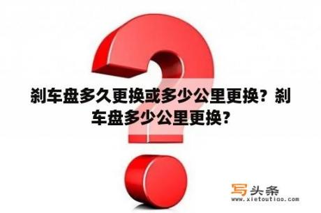 刹车盘多久更换或多少公里更换？刹车盘多少公里更换？