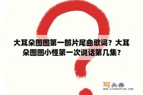 大耳朵图图第一部片尾曲歌词？大耳朵图图小怪第一次说话第几集？