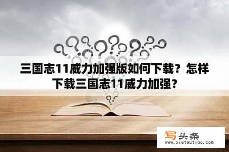 三国志11威力加强版如何下载？怎样下载三国志11威力加强？