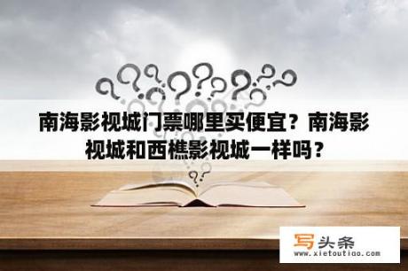 南海影视城门票哪里买便宜？南海影视城和西樵影视城一样吗？