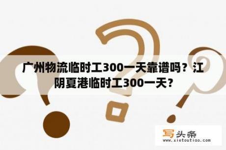 广州物流临时工300一天靠谱吗？江阴夏港临时工300一天？