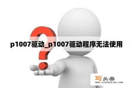 p1007驱动_p1007驱动程序无法使用