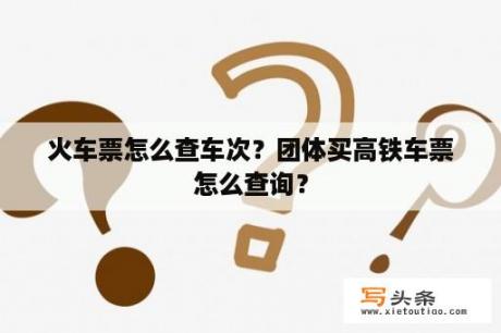 火车票怎么查车次？团体买高铁车票怎么查询？