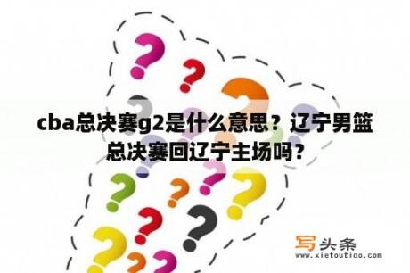 cba总决赛g2是什么意思？辽宁男篮总决赛回辽宁主场吗？