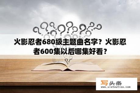 火影忍者680级主题曲名字？火影忍者600集以后哪集好看？