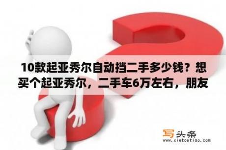 10款起亚秀尔自动挡二手多少钱？想买个起亚秀尔，二手车6万左右，朋友的车，跑了2万公里，都说这车油耗奇高，请问大神，值得买吗？