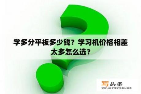 学多分平板多少钱？学习机价格相差太多怎么选？