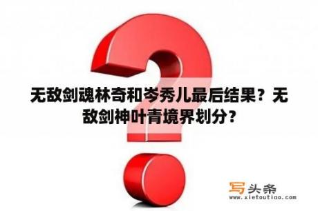 无敌剑魂林奇和岑秀儿最后结果？无敌剑神叶青境界划分？