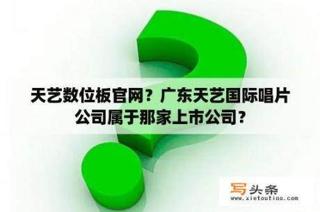 天艺数位板官网？广东天艺国际唱片公司属于那家上市公司？