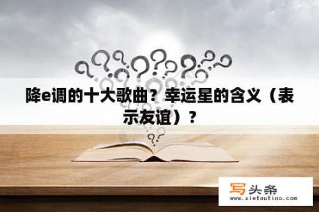 降e调的十大歌曲？幸运星的含义（表示友谊）？