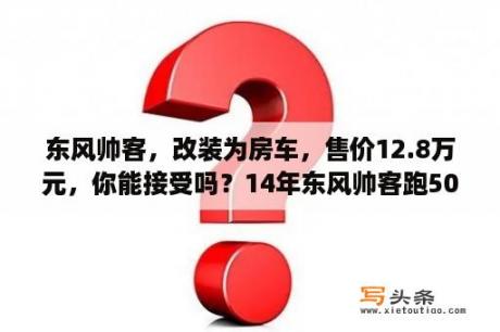 东风帅客，改装为房车，售价12.8万元，你能接受吗？14年东风帅客跑50000公里了能卖多少钱？