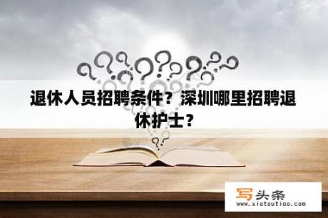 退休人员招聘条件？深圳哪里招聘退休护士？