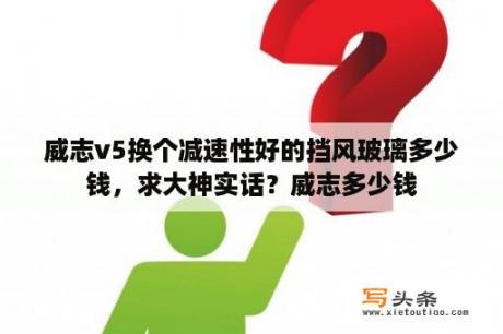 威志v5换个减速性好的挡风玻璃多少钱，求大神实话？威志多少钱