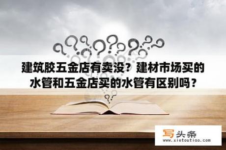 建筑胶五金店有卖没？建材市场买的水管和五金店买的水管有区别吗？