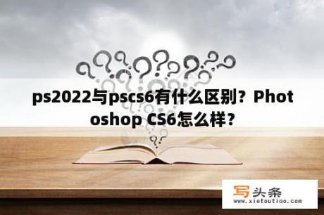 ps2022与pscs6有什么区别？Photoshop CS6怎么样？