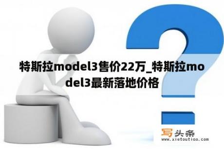 特斯拉model3售价22万_特斯拉model3最新落地价格