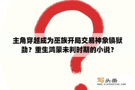 主角穿越成为巫族开局交易神象镇狱劲？重生鸿蒙未判时期的小说？