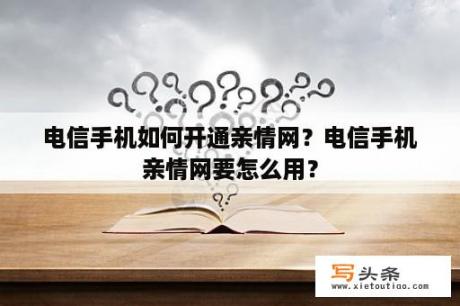 电信手机如何开通亲情网？电信手机亲情网要怎么用？