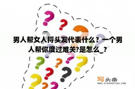 男人帮女人捋头发代表什么？一个男人帮你度过难关?是怎么_？