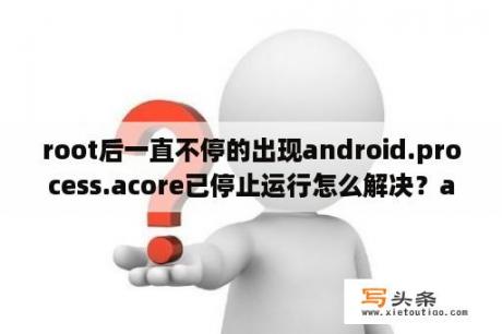 root后一直不停的出现android.process.acore已停止运行怎么解决？acore已停止运行是怎么回事？抱歉，进程？