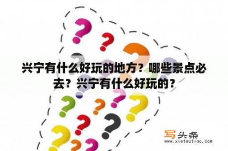 兴宁有什么好玩的地方？哪些景点必去？兴宁有什么好玩的？