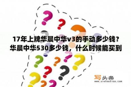 17年上牌华晨中华v3的手动多少钱？华晨中华530多少钱，什么时候能买到？