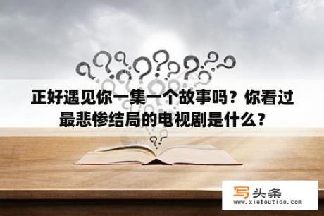 正好遇见你一集一个故事吗？你看过最悲惨结局的电视剧是什么？