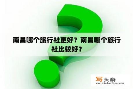 南昌哪个旅行社更好？南昌哪个旅行社比较好？