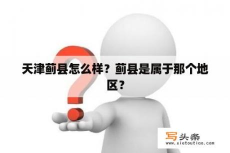 天津蓟县怎么样？蓟县是属于那个地区？