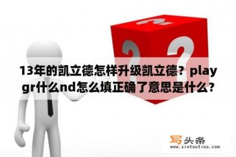 13年的凯立德怎样升级凯立德？playgr什么nd怎么填正确了意思是什么？