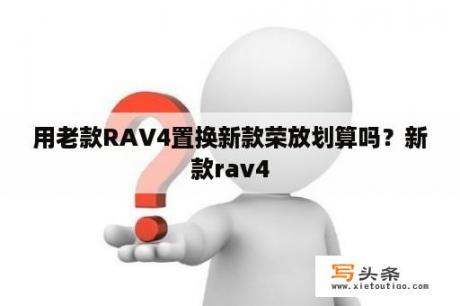 用老款RAV4置换新款荣放划算吗？新款rav4