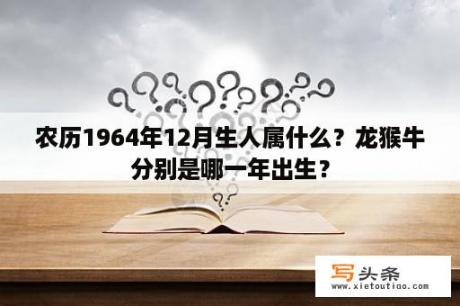 农历1964年12月生人属什么？龙猴牛分别是哪一年出生？