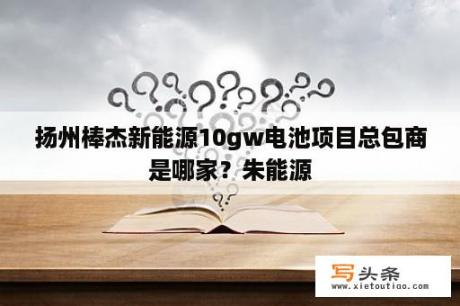 扬州棒杰新能源10gw电池项目总包商是哪家？朱能源