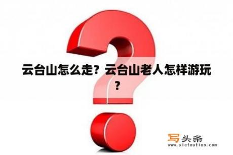 云台山怎么走？云台山老人怎样游玩？