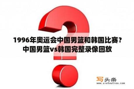 1996年奥运会中国男篮和韩国比赛？中国男篮vs韩国完整录像回放