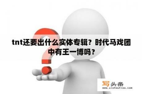 tnt还要出什么实体专辑？时代马戏团中有王一博吗？