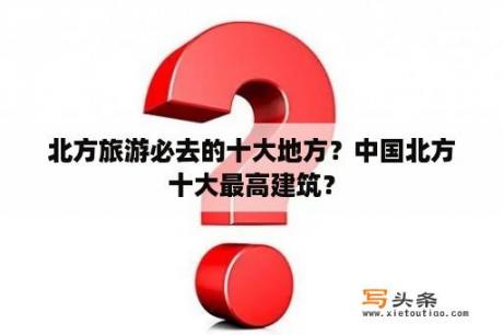 北方旅游必去的十大地方？中国北方十大最高建筑？