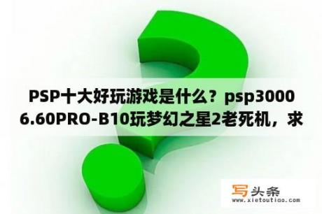 PSP十大好玩游戏是什么？psp30006.60PRO-B10玩梦幻之星2老死机，求解啊？