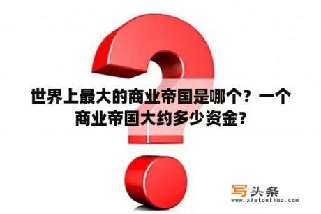 世界上最大的商业帝国是哪个？一个商业帝国大约多少资金？