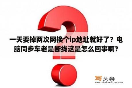 一天要掉两次网换个ip地址就好了？电脑同步车老是断线这是怎么回事啊？