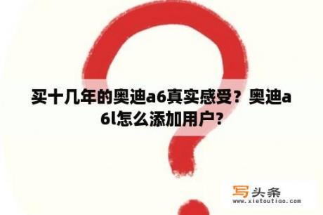 买十几年的奥迪a6真实感受？奥迪a6l怎么添加用户？